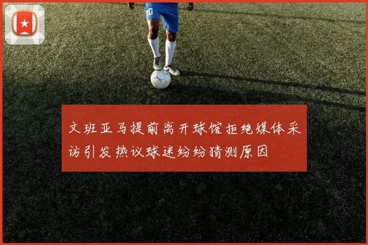 文班亚马提前离开球馆拒绝媒体采访引发热议球迷纷纷猜测原因