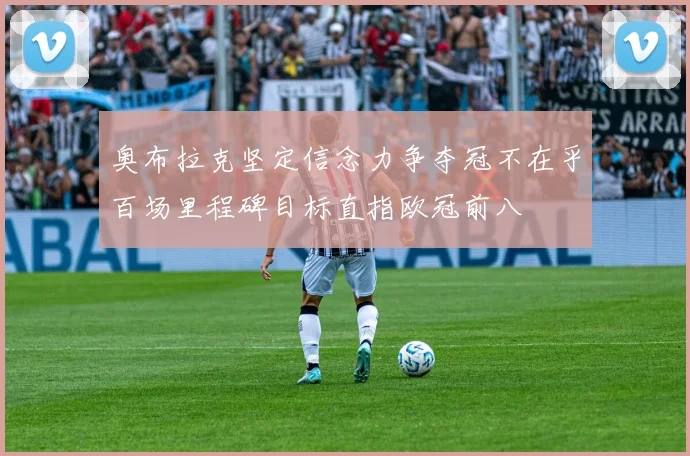 奥布拉克坚定信念力争夺冠不在乎百场里程碑目标直指欧冠前八