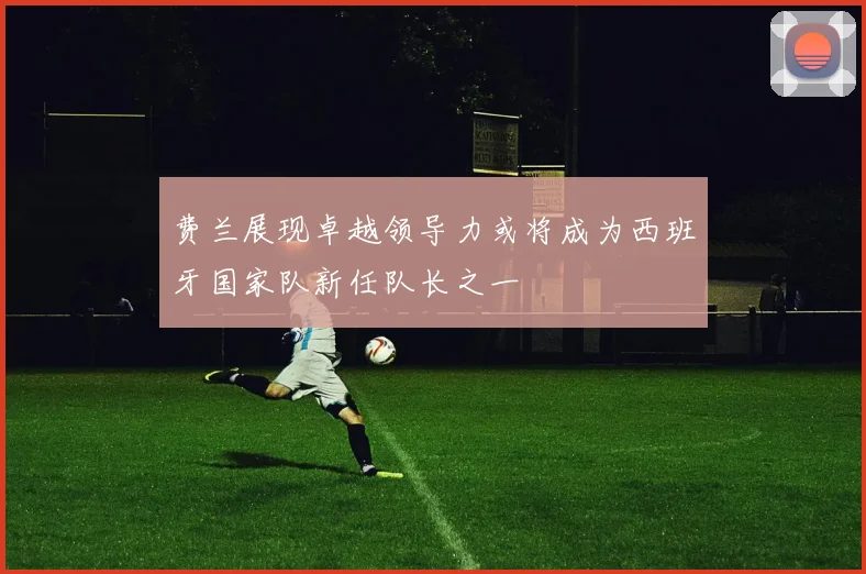 费兰展现卓越领导力或将成为西班牙国家队新任队长之一