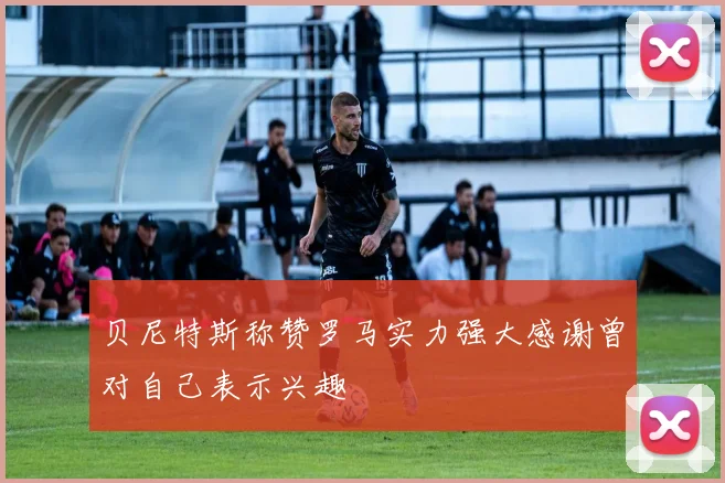 贝尼特斯称赞罗马实力强大感谢曾对自己表示兴趣