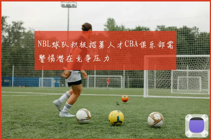 NBL球队积极招募人才CBA俱乐部需警惕潜在竞争压力