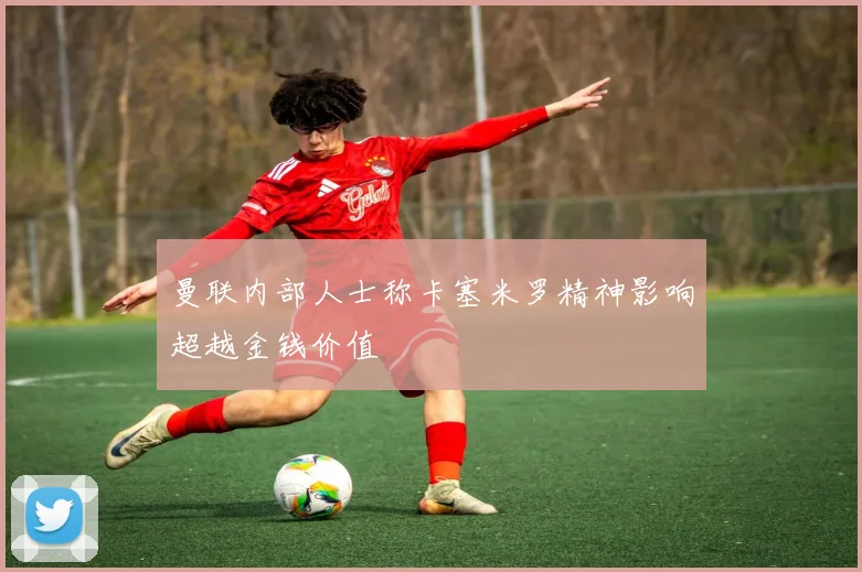 曼联内部人士称卡塞米罗精神影响超越金钱价值