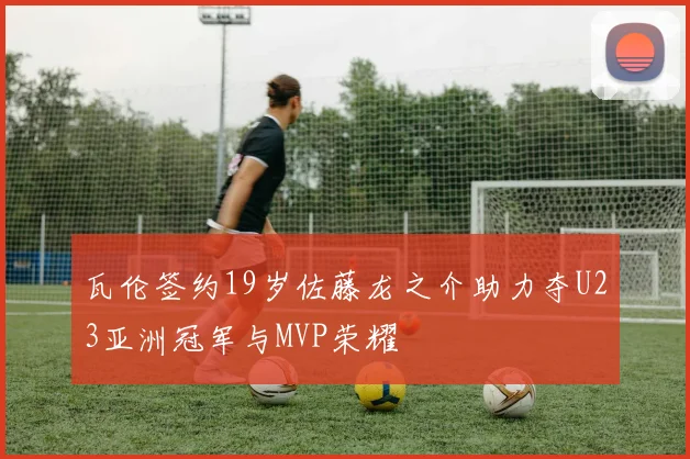 瓦伦签约19岁佐藤龙之介助力夺U23亚洲冠军与MVP荣耀