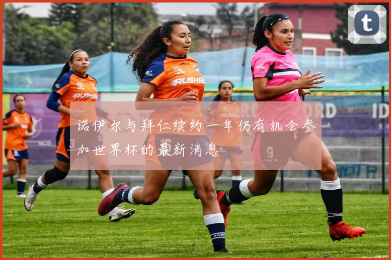 诺伊尔与拜仁续约一年仍有机会参加世界杯的最新消息