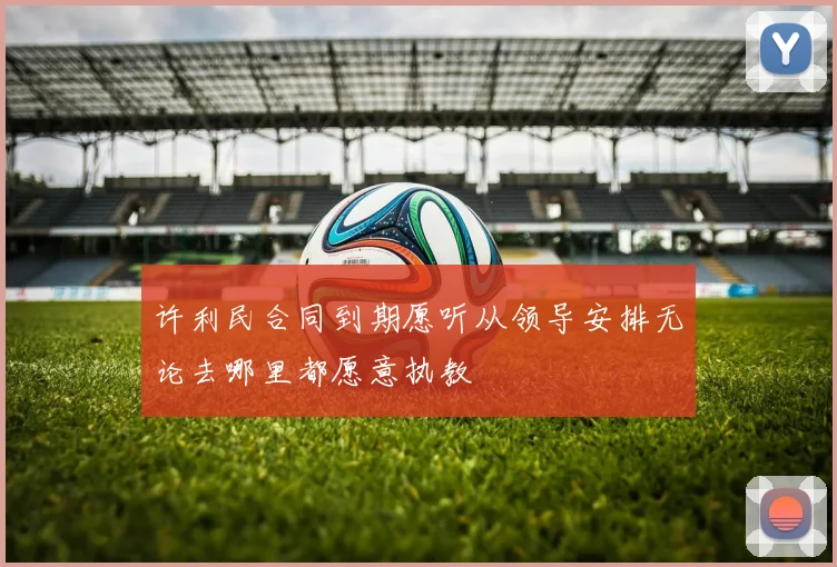 许利民合同到期愿听从领导安排无论去哪里都愿意执教