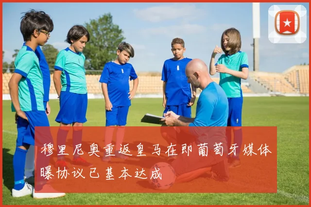 穆里尼奥重返皇马在即葡萄牙媒体曝协议已基本达成