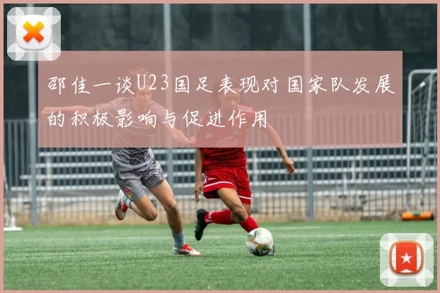 邵佳一谈U23国足表现对国家队发展的积极影响与促进作用