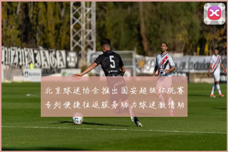 北京球迷协会推出国安超级杯观赛专列便捷往返服务助力球迷激情助阵