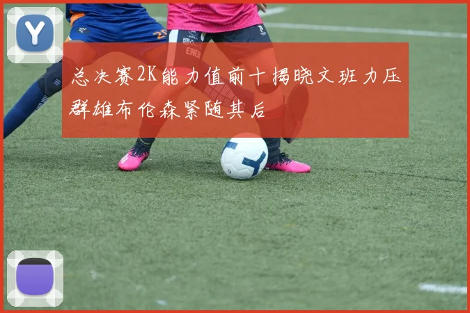 总决赛2K能力值前十揭晓文班力压群雄布伦森紧随其后