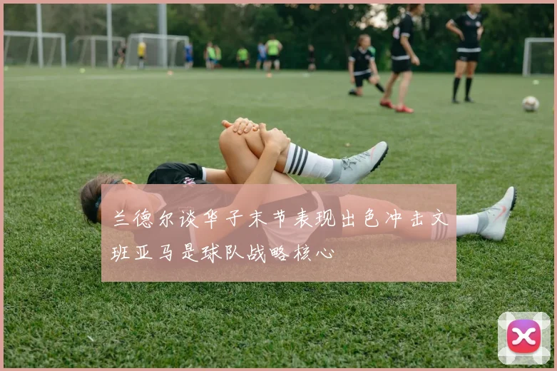 兰德尔谈华子末节表现出色冲击文班亚马是球队战略核心