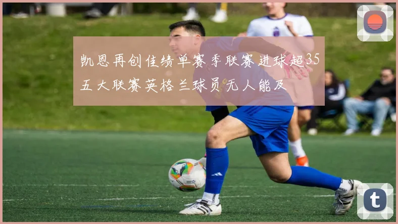 凯恩再创佳绩单赛季联赛进球超35五大联赛英格兰球员无人能及