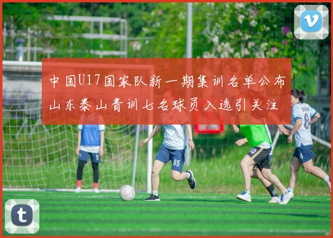 中国U17国家队新一期集训名单公布山东泰山青训七名球员入选引关注